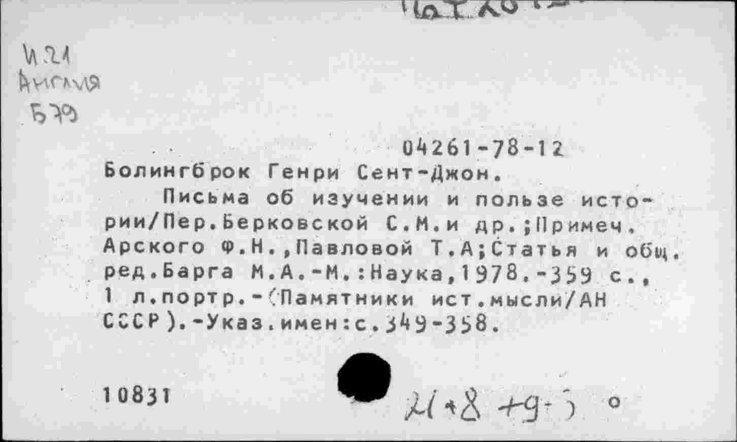 ﻿Чат
\A.14
^\4СК\Д$1
0^261-78-12
Болингброк Генри Сент-Джон.
Письма об изучении и пользе исто-рии/Пер. Берковской С.М.и др.;Примеч. Арского Ф. Н.,Павловой Т,А;Статья и обц. ред.Барга М.А.-М.:Наука,1978.-3 ЗУ с., 1 л.портр.-(Памятники ист.мысли/АН СССР).-Указ.имен:с.З^Э-358.
1 0831